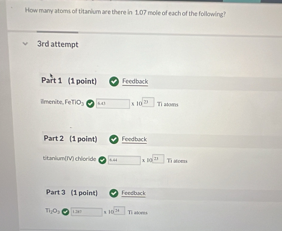 How many atoms of titanium are there in 1.07 mole of each of the following? 
3rd attempt 
Part 1 (1 point) Feedback 
ilmenite, Fe TiO_3 6.43 □ * 10^(□ 23) Ti atoms 
Part 2 (1 point) Feedback 
titanium(IV) chloride 6.44 □ * 10^(23)Ti atoms 
Part 3 (1 point) Feedback
Ti_2O_3 287 □ * 10^(24)T T atoms 
.