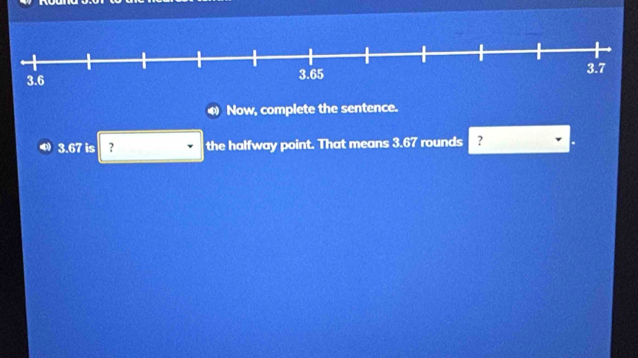 Now, complete the sentence.
3.67 is ? the halfway point. That means 3.67 rounds ?