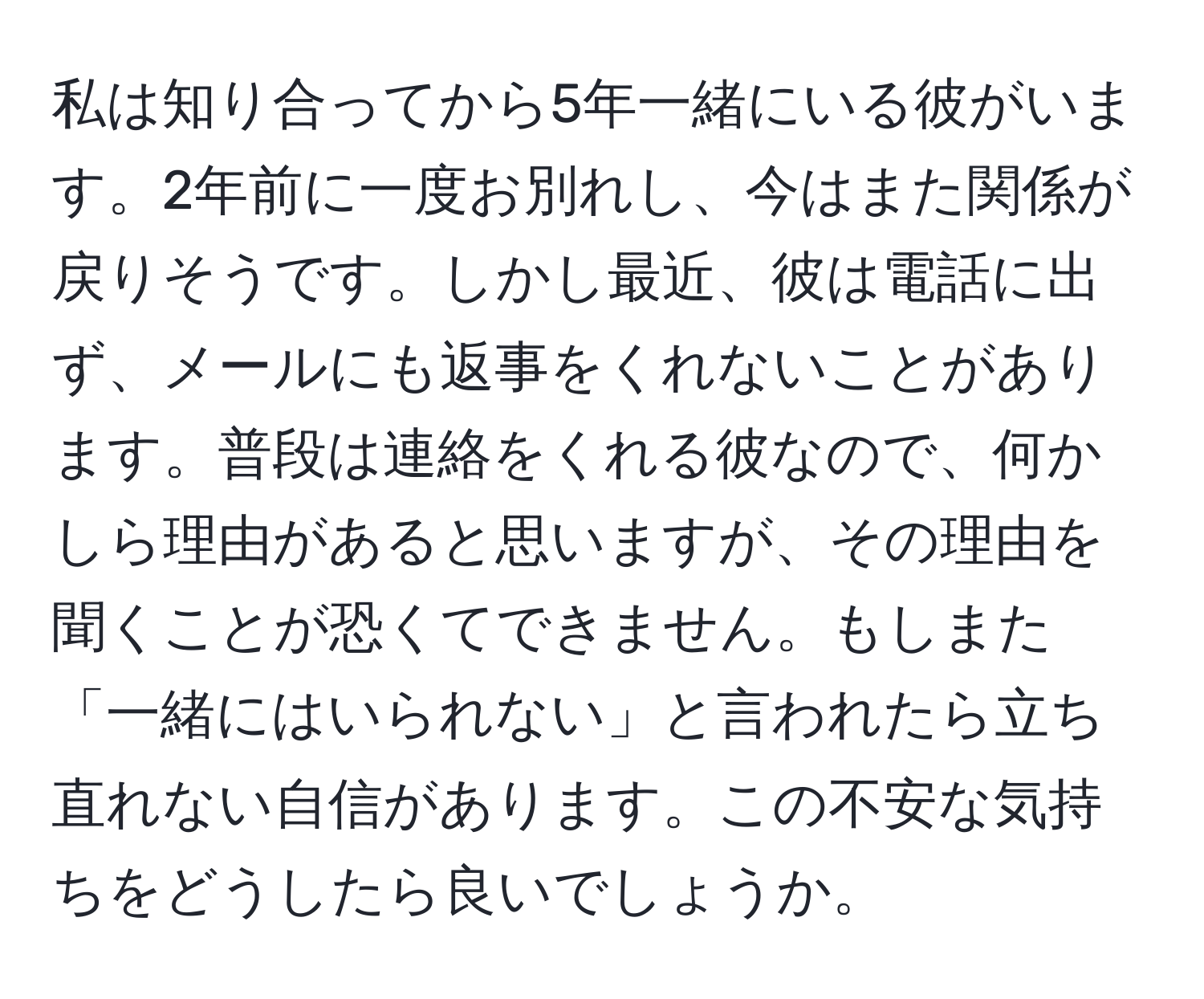 私は知り合ってから5年一緒にいる彼がいます。2年前に一度お別れし、今はまた関係が戻りそうです。しかし最近、彼は電話に出ず、メールにも返事をくれないことがあります。普段は連絡をくれる彼なので、何かしら理由があると思いますが、その理由を聞くことが恐くてできません。もしまた「一緒にはいられない」と言われたら立ち直れない自信があります。この不安な気持ちをどうしたら良いでしょうか。