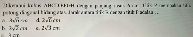 Diketahui kubus ABCD. EFGH dengan panjang rusuk 6 cm. Titik P merupakan titik
potong diagonal bidang atas. Jarak antara titik B dengan titik P adalah….
a. 3sqrt(6)cm d. 2sqrt(6)cm
b. 3sqrt(2)cm e. 2sqrt(3)cm
c 3 cm