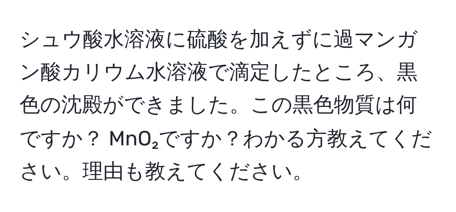 シュウ酸水溶液に硫酸を加えずに過マンガン酸カリウム水溶液で滴定したところ、黒色の沈殿ができました。この黒色物質は何ですか？ MnO₂ですか？わかる方教えてください。理由も教えてください。