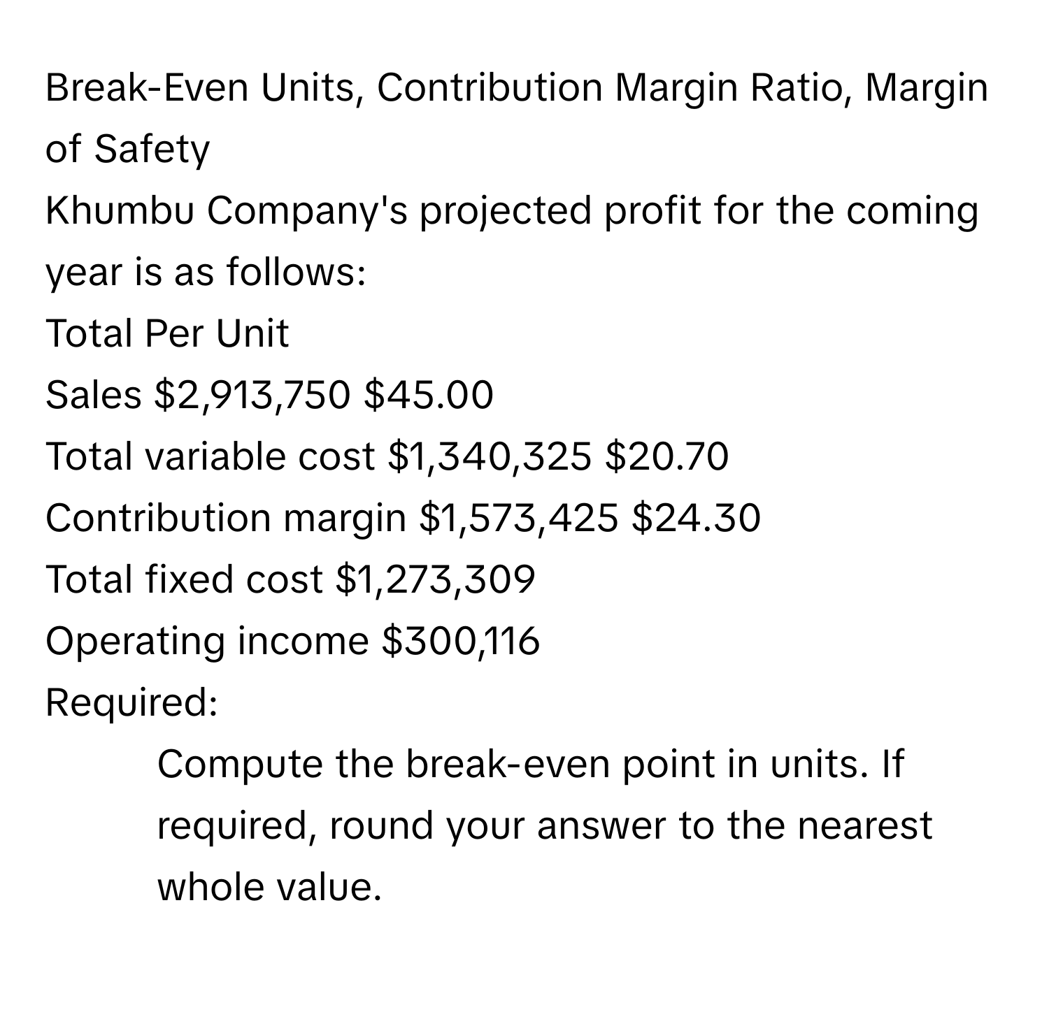 Break-Even Units, Contribution Margin Ratio, Margin of Safety

Khumbu Company's projected profit for the coming year is as follows:
Total Per Unit
Sales $2,913,750 $45.00
Total variable cost $1,340,325 $20.70
Contribution margin $1,573,425 $24.30
Total fixed cost $1,273,309
Operating income $300,116

Required:
1. Compute the break-even point in units. If required, round your answer to the nearest whole value.