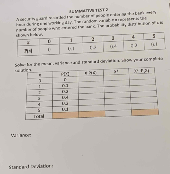 SUMMATIVE TEST 2
A security guard recorded the number of people entering the bank every
hour during one working day. The random variable x represents the
number of people who entered the bank. The probability distribution of x is
ve for the mean, variance and standard deviation. Show your complete
Variance:
Standard Deviation: