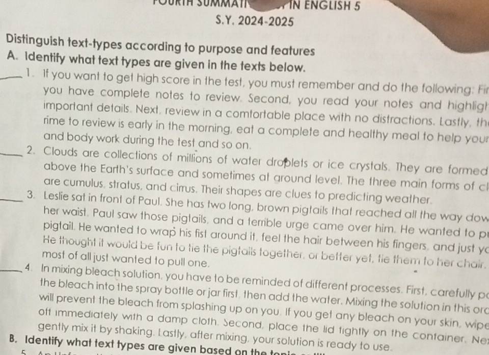 POurth Summate IN ENGLISH 5 
S.Y. 2024-2025 
Distinguish text-types according to purpose and features 
A. Identify what text types are given in the texts below. 
_1. If you want to get high score in the test, you must remember and do the following: Fir 
you have complete notes to review. Second, you read your notes and highligh 
important details. Next, review in a comtortable place with no distractions. Lastly, th 
rime to review is early in the morning, eat a complete and healthy meal to help your 
and body work during the test and so on. 
_2. Clouds are collections of millions of water droplets or ice crystals. They are formed 
above the Earth's surface and sometimes at around level. The three main forms of cl 
are cumulus, stratus, and cirrus. Their shapes are clues to predicting weather. 
_3. Leslie sat in front of Paul. She has two long, brown pigtails that reached all the way dow 
her waist. Paul saw those pigtails, and a terrible urge came over him. He wanted to p 
pigtail. He wanted to wrap his fist around it, feel the hair between his fingers, and just yo 
He thought it would be fun to tie the pigtails together, or better yet, tie them to her chair. 
most of all just wanted to pull one. 
_4. In mixing bleach solution, you have to be reminded of different processes. First, carefully p 
the bleach into the spray bottle or jar first, then add the water. Mixing the solution in this orc 
will prevent the bleach from splashing up on you. If you get any bleach on your skin, wipe 
off immediately with a damp cloth. Second, place the lid fightly on the container. Ne: 
gently mix it by shaking. Lastly, after mixing, your solution is ready to use. 
B. Identify what text types are given based on the ton