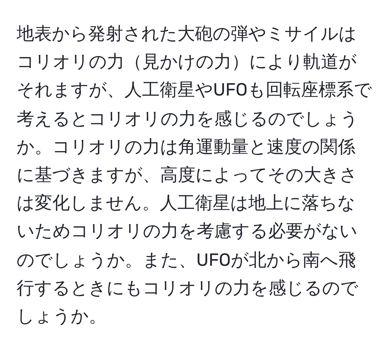 地表から発射された大砲の弾やミサイルはコリオリの力見かけの力により軌道がそれますが、人工衛星やUFOも回転座標系で考えるとコリオリの力を感じるのでしょうか。コリオリの力は角運動量と速度の関係に基づきますが、高度によってその大きさは変化しません。人工衛星は地上に落ちないためコリオリの力を考慮する必要がないのでしょうか。また、UFOが北から南へ飛行するときにもコリオリの力を感じるのでしょうか。