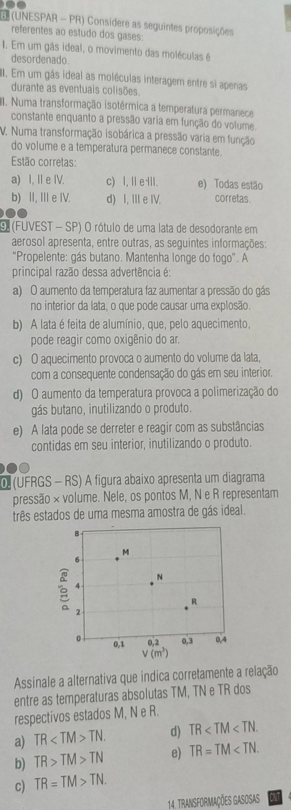 (UNESPAR - PR) Considere as seguintes proposições
referentes ao estudo dos gases:
1. Em um gás ideal, o movimento das moléculas é
desordenado.
I. Em um gás ideal as moléculas interagem entre si apenas
durante as eventuais colisões.
III. Numa transformação isotérmica a temperatura permanece
constante enquanto a pressão varia em função do volume.
V. Numa transformação isobárica a pressão varia em função
do volume e a temperatura permanece constante.
Estão corretas:
a) I, I e IV. c) I, Ⅱe III. e) Todas estão
b) II, II e IV. d) I, III e IV. corretas.
9 (FUVEST - SP) O rótulo de uma lata de desodorante em
aerosol apresenta, entre outras, as seguintes informações:
“Propelente: gás butano. Mantenha longe do fogo”. A
principal razão dessa advertência é:
a) O aumento da temperatura faz aumentar a pressão do gás
no interior da lata, o que pode causar uma explosão.
b) A lata é feita de alumínio, que, pelo aquecimento,
pode reagir como oxigênio do ar.
c) O aquecimento provoca o aumento do volume da lata,
com a consequente condensação do gás em seu interior.
d) O aumento da temperatura provoca a polimerização do
gás butano, inutilizando o produto.
e) A lata pode se derreter e reagir com as substâncias
contidas em seu interior, inutilizando o produto.
0 (UFRGS - RS) A figura abaixo apresenta um diagrama
pressão × volume. Nele, os pontos M, N e R representam
três estados de uma mesma amostra de gás ideal.
Assinale a alternativa que indica corretamente a relação
entre as temperaturas absolutas TM, TN e TR dos
respectivos estados M, N e R.
a) TR TN.
d) TR
b) TR>TM>TN
e) TR=TM
c) TR=TM>TN.
14. Transformações Gasosas