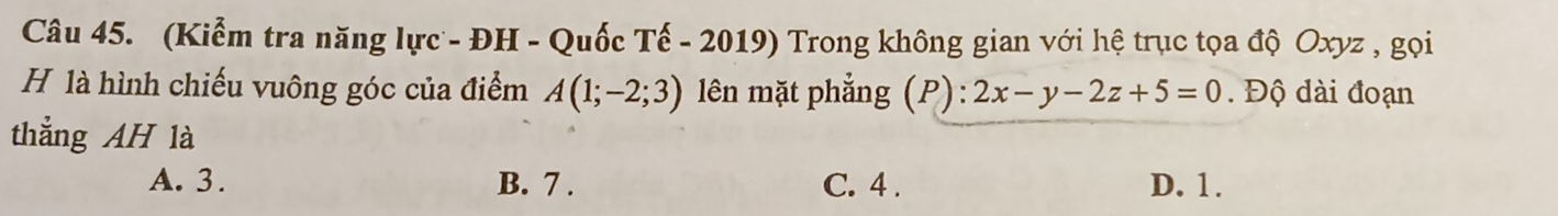 (Kiểm tra năng lực - ĐH - Quốc Tế - 2019) Trong không gian với hệ trục tọa độ Oxyz , gọi
H là hình chiếu vuông góc của điểm A(1;-2;3) lên mặt phẳng (P) :2x-y-2z+5=0. Độ dài đoạn
thẳng AH là
A. 3. B. 7. C. 4. D. 1.