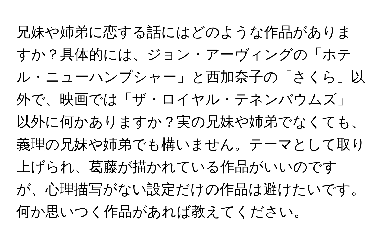 兄妹や姉弟に恋する話にはどのような作品がありますか？具体的には、ジョン・アーヴィングの「ホテル・ニューハンプシャー」と西加奈子の「さくら」以外で、映画では「ザ・ロイヤル・テネンバウムズ」以外に何かありますか？実の兄妹や姉弟でなくても、義理の兄妹や姉弟でも構いません。テーマとして取り上げられ、葛藤が描かれている作品がいいのですが、心理描写がない設定だけの作品は避けたいです。何か思いつく作品があれば教えてください。