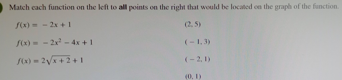 Match each function on the left to all points on the right that would be located on the graph of the function.
f(x)=-2x+1
(2,5)
f(x)=-2x^2-4x+1
(-1,3)
f(x)=2sqrt(x+2)+1
(-2,1)
(0,1)
