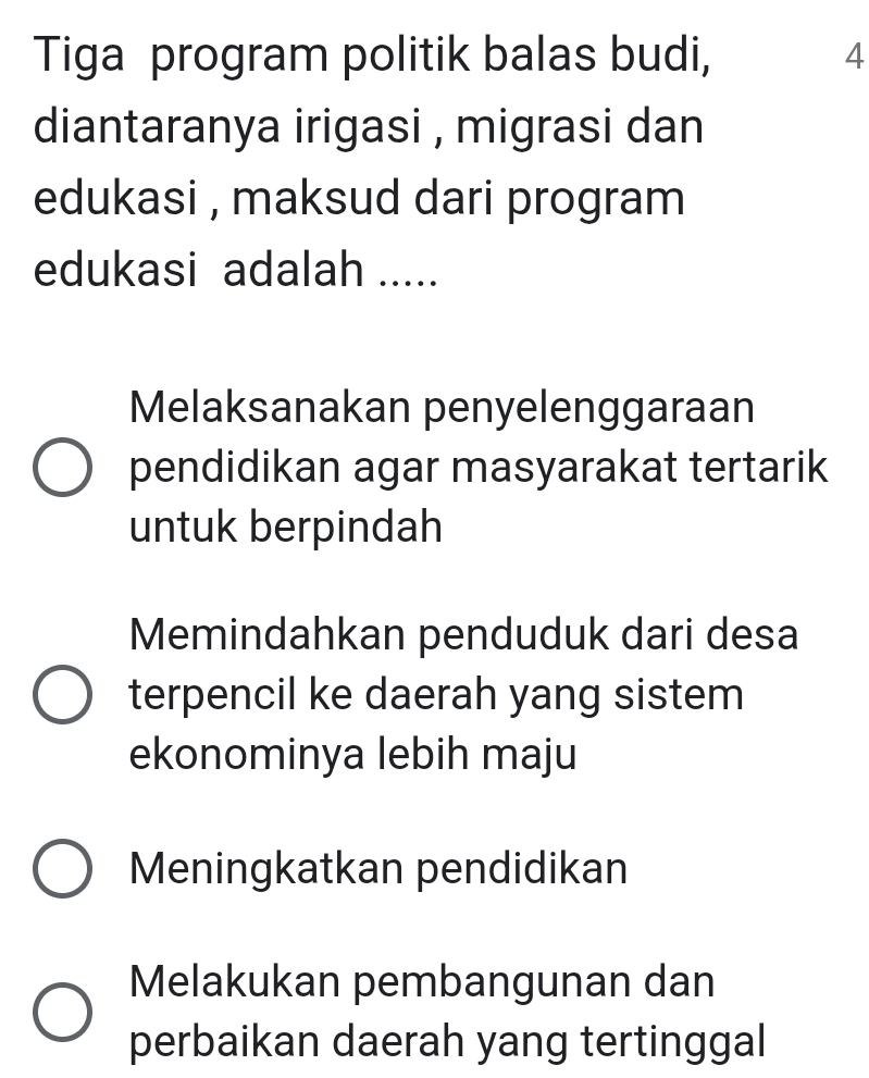 Tiga program politik balas budi, 4
diantaranya irigasi , migrasi dan
edukasi , maksud dari program
edukasi adalah .....
Melaksanakan penyelenggaraan
pendidikan agar masyarakat tertarik
untuk berpindah
Memindahkan penduduk dari desa
terpencil ke daerah yang sistem
ekonominya lebih maju
Meningkatkan pendidikan
Melakukan pembangunan dan
perbaikan daerah yang tertinggal