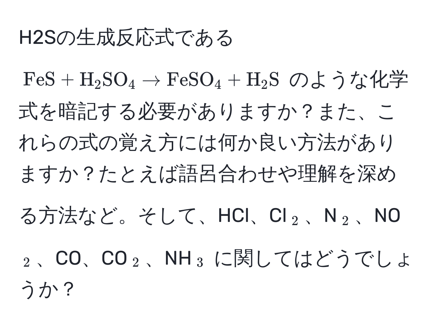 H2Sの生成反応式である $ FeS + H_2SO_4 arrow FeSO_4 + H_2S $ のような化学式を暗記する必要がありますか？また、これらの式の覚え方には何か良い方法がありますか？たとえば語呂合わせや理解を深める方法など。そして、HCl、Cl$_2$、N$_2$、NO$_2$、CO、CO$_2$、NH$_3$ に関してはどうでしょうか？