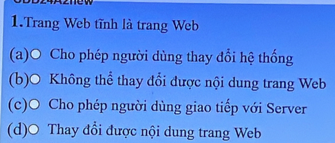 Trang Web tĩnh là trang Web
(a)O Cho phép người dùng thay đổi hệ thống
(b)O Không thể thay đổi được nội dung trang Web
(c)O Cho phép người dùng giao tiếp với Server
(d)O Thay đổi được nội dung trang Web