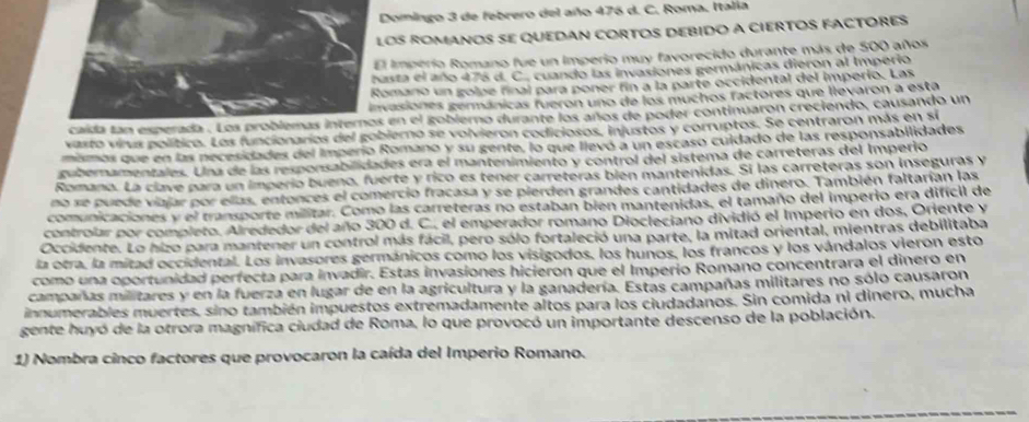 Domingo 3 de febrero del año 476 d. C. Roma. Italía
OS ROMANOS SE qUEDAN CORTOS DEBIDO a CIERTOS FACTORES
imperio Romano fue un imperio muy favorecido durante más de 500 años
sta el año 476 d. C., cuando las invasiones germánicas dieron al Imperio
mano un golpe final para poner fin a la parte occidental del imperio. Las
asiones germánicas fueron uno de los muchos factores que llevaron a esta
en el gobierno durante los años de poder continuaron creciendo, causando un
vasto virus político. Los funcionarios del gobierno se volvieron codiciosos, injustos y corruptos. Se centraron más en sí
mismos que en las necesidades del Imperío Romano y su gente, lo que llevó a un escaso culdado de las responsabilidades
ambernamentales. Una de las rexponsabilidades era el mantenimiento y control del sistema de carreteras del Imperio
Romano. La clave para un imperio bueno, fuerte y rico es tener carreteras bien mantenidas. Sí las carreteras son inseguras y
no se puede viajar por ellas, entonces el comercio fracasa y se pierden grandes cantidades de dinero. También faltarían las
comunicaciones y el transporte militar. Como las carreteras no estaban bien mantenidas, el tamaño del imperio era difícil de
controlar por completo. Alrededor del año 300 d. C., el emperador romano Diocleciano dividió el Imperio en dos, Oriente y
Occidente. Lo hizo para mantener un control más fácil, pero sólo fortaleció una parte, la mitad oriental, mientras debilitaba
la otra, la mitad occidental. Los invasores germánicos como los visigodos, los hunos, los francos y los vándalos vieron esto
como una oportunidad perfecta para invadir. Estas invasiones hicieron que el Imperio Romano concentrara el dinero en
campañas militares y en la fuerza en lugar de en la agricultura y la ganadería. Estas campañas militares no sólo causaron
innumerables muertes, sino también impuestos extremadamente altos para los ciudadanos. Sin comida ni dinero, mucha
gente huyó de la otrora magnífica ciudad de Roma, lo que provocó un importante descenso de la población.
1) Nombra cinco factores que provocaron la caída del Imperio Romano.