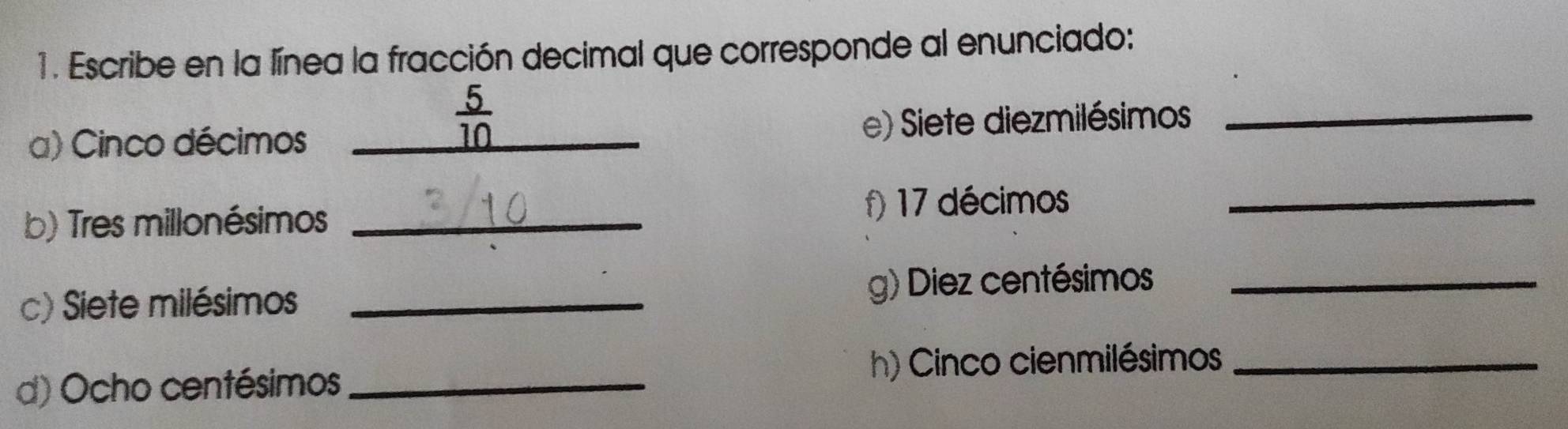 Escribe en la línea la fracción decimal que corresponde al enunciado:
 5/10 
a) Cinco décimos __e) Siete diezmilésimos_ 
b) Tres millonésimos _f) 17 décimos_ 
c) Siete milésimos _g) Diez centésimos_ 
d) Ocho centésimos h) Cinco cienmilésimos_