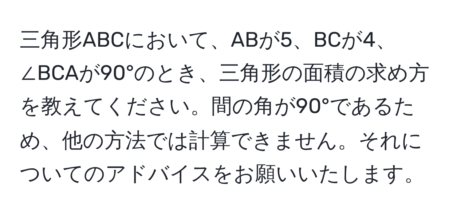 三角形ABCにおいて、ABが5、BCが4、∠BCAが90°のとき、三角形の面積の求め方を教えてください。間の角が90°であるため、他の方法では計算できません。それについてのアドバイスをお願いいたします。