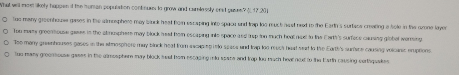 What will most likely happen if the human population continues to grow and carelessly emit gases? (L17.20)
Too many greenhouse gases in the atmosphere may block heat from escaping into space and trap too much heat next to the Earth's surface creating a hole in the ozone layer
Too many greenhouse gases in the atmosphere may block heat from escaping into space and trap too much heat next to the Earth's surface causing global warming
Too many greenhouses gases in the atmosphere may block heat from escaping into space and trap too much heat next to the Earth's surface causing volcanic eruptions
Too many greenhouse gases in the atmosphere may block heat from escaping into space and trap too much heat next to the Earth causing earthquakes