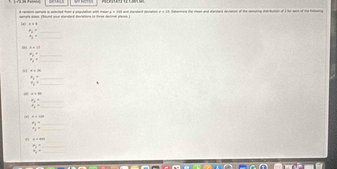 DETAILS MY NOTES PECKSTAT2 121.001.ML 
A random sample is selacted from a population with mean mu =100 and standard deviation sigma =10. Determine the mean and standard deviation of the sampling distribution of x for each of the fullowing 
sample sizes. (Round your standard deviations to three decimal places.) 
(N) n=9
mu _2= _ 
_ a_ 1/2 =
(5) n=15
mu _overline x= _
a_ 1/8 = _ 
(c) n=36
_ mu _ i/8 =
^circ  _ 
(4) n=50
_ mu _j=
_ a_ 1/2 =
(e) n=100
mu _overline x= _ 
_ a_7=
(f) n=400
mu _y= _
q_ 1/2 = _