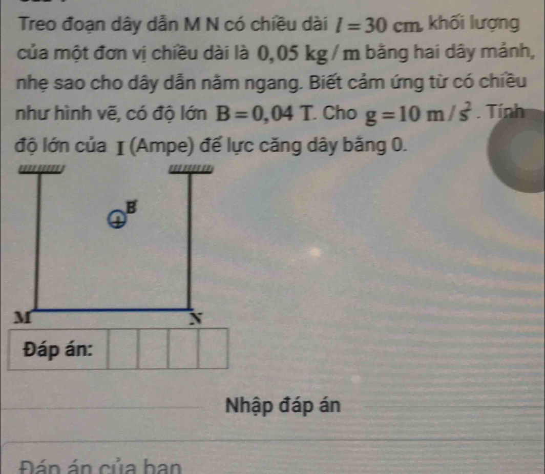 Treo đoạn dây dẫn M N có chiều dài l=30cm khối lượng 
của một đơn vị chiều dài là 0,05 kg / m bằng hai dây mảnh, 
nhẹ sao cho dây dẫn nằm ngang. Biết cảm ứng từ có chiều 
như hình vẽ, có độ lớn B=0,04T Cho g=10m/s^2. Tính 
Đáp án: 
Nhập đáp án 
Đán án của ban