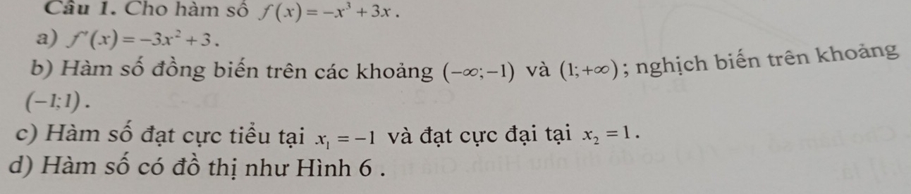 Cho hàm số f(x)=-x^3+3x. 
a) f'(x)=-3x^2+3. 
b) Hàm số đồng biến trên các khoảng (-∈fty ;-1) và (1;+∈fty ); nghịch biến trên khoảng
(-1;1). 
c) Hàm số đạt cực tiểu tại x_1=-1 và đạt cực đại tại x_2=1. 
d) Hàm số có đồ thị như Hình 6.