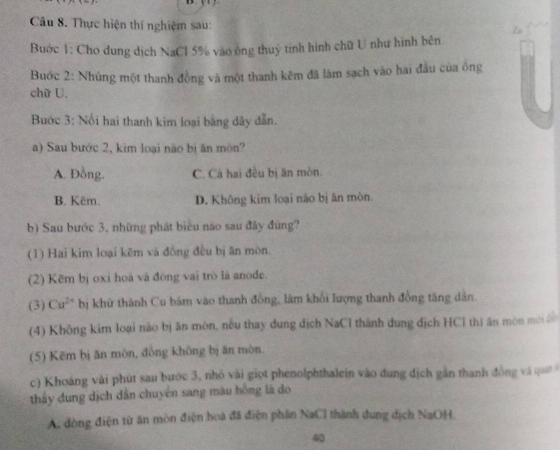 Thực hiện thí nghiệm sau:
Zn
Bước 1: Cho dung dịch NaCl 5% vào ông thuỷ tinh hình chữ U như hình bên
Bước 2: Nhúng một thanh đồng và một thanh kêm đã làm sạch vào hai đầu của ông
chữ U.
Bước 3: Nối hai thanh kim loại bằng dây dẫn.
a) Sau bước 2, kim loại nào bị ăn mòn?
A. Đồng. C. Cá hai đều bị ăn mòn.
B. Kẽm. D. Không kim loại não bị ân mòn.
b) Sau bước 3, những phát biểu nào sau đây đúng?
(1) Hai kim loại kêm và đồng đều bị ăn mòn.
(2) Kêm bị oxi hoá và đóng vai trò là anode.
(3) Cu^(2+) bị khử thành Cu bám vào thanh đồng, làm khổi lượng thanh đồng tăng dân.
(4) Không kim loại nào bị ăn mòn, nếu thay dung dịch NaCl thành dung địch HCl thì ăn mòn mới
(5) Kẽm bị ăn mòn, đồng không bị ăn mòn.
c) Khoáng vài phút sau bước 3, nhỏ vài giọt phenolphthalein vào dung địch gần thanh đồng và qua 
thấy đung dịch dẫn chuyên sang màu hồng là do
A. đòng điện từ ăn mòn điện hoa đã điện phân NaCl thành dung dịch NaOH.
40