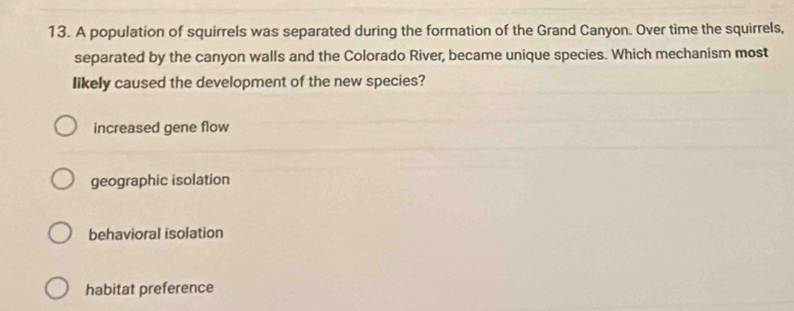 A population of squirrels was separated during the formation of the Grand Canyon. Over time the squirrels,
separated by the canyon walls and the Colorado River, became unique species. Which mechanism most
likely caused the development of the new species?
increased gene flow
geographic isolation
behavioral isolation
habitat preference