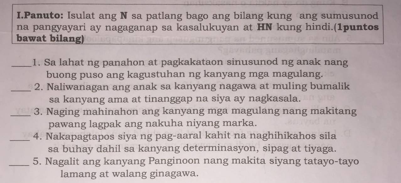 Panuto: Isulat ang N sa patlang bago ang bilang kung ang sumusunod 
na pangyayari ay nagaganap sa kasalukuyan at HN kung hindi.(1puntos 
bawat bilang) 
_1. Sa lahat ng panahon at pagkakataon sinusunod ng anak nang 
buong puso ang kagustuhan ng kanyang mga magulang. 
_2. Naliwanagan ang anak sa kanyang nagawa at muling bumalik 
sa kanyang ama at tinanggap na siya ay nagkasala. 
_3. Naging mahinahon ang kanyang mga magulang nang makitang 
pawang lagpak ang nakuha niyang marka. 
_4. Nakapagtapos siya ng pag-aaral kahit na naghihikahos sila 
sa buhay dahil sa kanyang determinasyon, sipag at tiyaga. 
_5. Nagalit ang kanyang Panginoon nang makita siyang tatayo-tayo 
lamang at walang ginagawa.