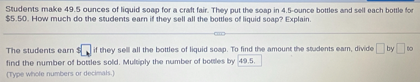 Students make 49.5 ounces of liquid soap for a craft fair. They put the soap in 4.5-ounce bottles and sell each bottle for
$5.50. How much do the students earn if they sell all the bottles of liquid soap? Explain. 
The students earn $ □ if they sell all the bottles of liquid soap. To find the amount the students earn, divide □ by □ to
find the number of bottles sold. Multiply the number of bottles by 49.5. 
(Type whole numbers or decimals.)