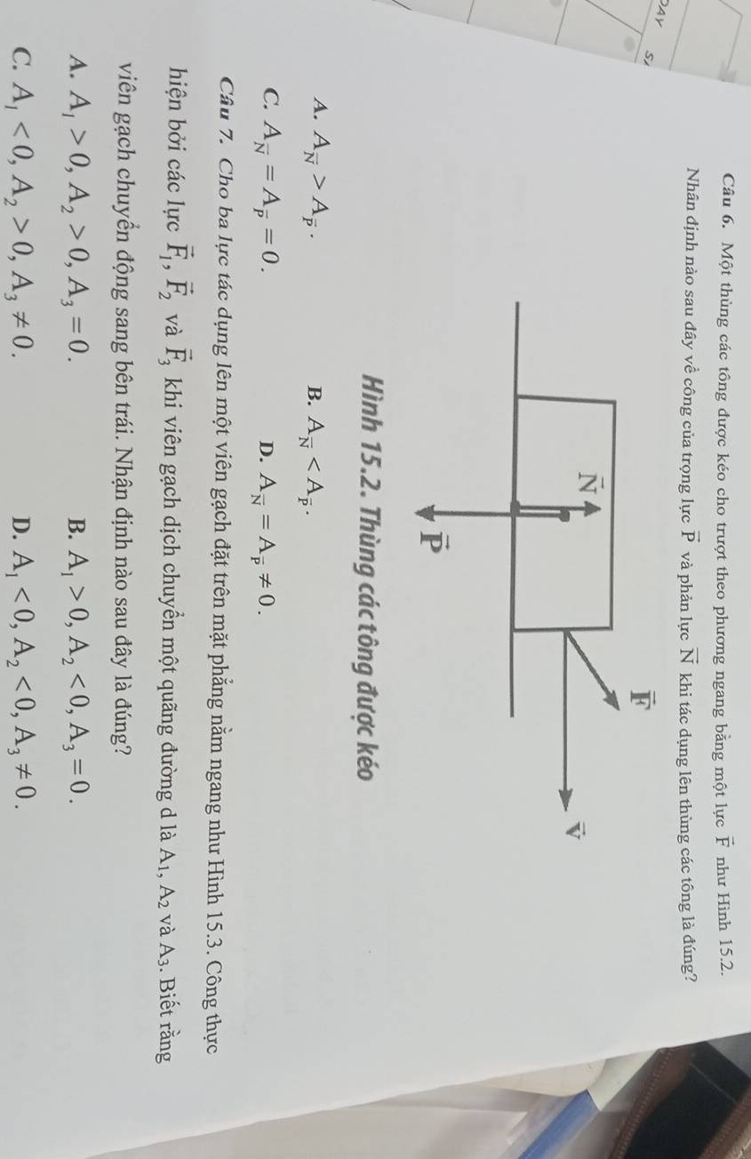 Một thùng các tông được kéo cho trượt theo phương ngang bằng một lực vector F như Hình 15.2.
Nhân định nào sau đây về công của trọng lực vector P và phản lực vector N khi tác dụng lên thùng các tông là đúng?
AY
S
Hình 15.2. Thùng các tông được kéo
A. A_overline N>A_overline p. B. A_overline N
C. A_overline N=A_overline p=0. D. A_overline N=A_overline p!= 0.
Câu 7. Cho ba lực tác dụng lên một viên gạch đặt trên mặt phẳng nằm ngang như Hình 15.3. Công thực
hiện bởi các lực vector F_1,vector F_2 và vector F_3 khi viên gạch dịch chuyển một quãng đường d là A_1,A_2 và A_3. Biết rằng
viên gạch chuyển động sang bên trái. Nhận định nào sau đây là đúng?
A. A_1>0,A_2>0,A_3=0. B. A_1>0,A_2<0,A_3=0.
C. A_1<0,A_2>0,A_3!= 0. D. A_1<0,A_2<0,A_3!= 0.