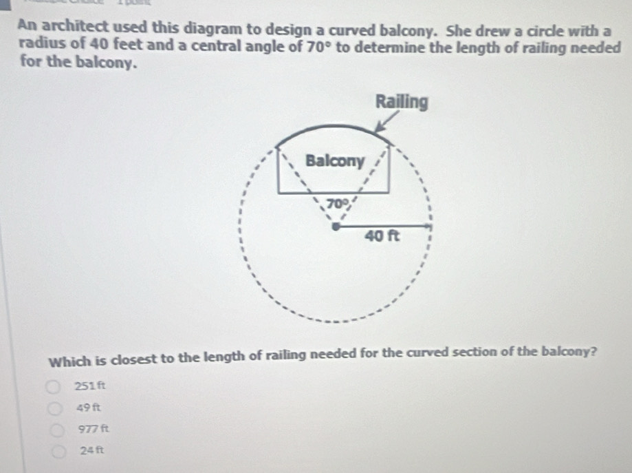 An architect used this diagram to design a curved balcony. She drew a circle with a
radius of 40 feet and a central angle of 70° to determine the length of railing needed
for the balcony.
Which is closest to the length of railing needed for the curved section of the balcony?
251 ft
49 ft
977 ft
24 ft