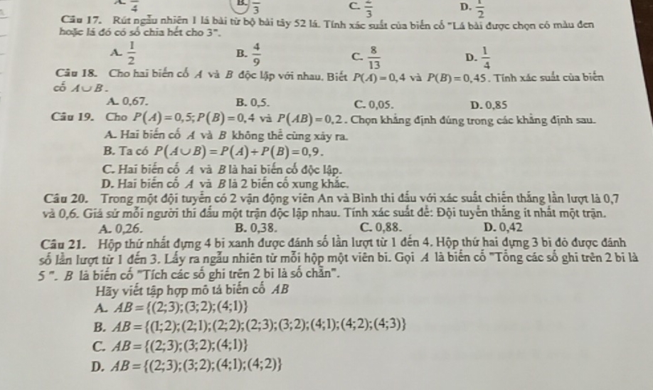 B. overline 3
overline 4 C. frac 3 D.  1/2 
Cầu 17. Rút ngẫu nhiện 1 lá bài từ bộ bài tây 52 lá. Tính xác suất của biển cố "Lá bài được chọn có màu đen
hoặc là đó có số chia hết cho 3".
B.
A.  1/2   4/9  C.  8/13  D.  1/4 
Câu 18. Cho hai biến cổ A và B độc lập với nhau, Biết P(A)=0,4 và P(B)=0,45. Tính xác suất của biến
có A∪ B.
A. 0,67. B. 0,5. C. 0,05. D. 0,85
Câu 19. Cho P(A)=0,5;P(B)=0,4 và P(AB)=0,2. Chọn khẳng định đúng trong các khẳng định sau.
A. Hai biến cố A và B không thể cùng xảy ra.
B. Ta có P(A∪ B)=P(A)+P(B)=0,9.
C. Hai biến cố A và B là hai biến cổ độc lập.
D. Hai biến cổ A và B là 2 biến cố xung khắc.
Câu 20. Trong một đội tuyển có 2 vận động viên An và Bình thi đấu với xác suất chiến thắng lần lượt là 0,7
và 0,6. Giả sử mỗi người thí đấu một trận độc lập nhau. Tính xác suất để: Đội tuyển thắng it nhất một trận.
A. 0,26. B. 0,38. C. 0,88. D. 0,42
Câu 21. Hộp thứ nhất đựng 4 bi xanh được đánh số lần lượt từ 1 đến 4. Hộp thứ hai dựng 3 bì đỏ được đánh
số lần lượt từ 1 đến 3. Lấy ra ngẫu nhiên từ mỗi hộp một viên bi. Gọi A là biển cổ "Tổng các số ghi trên 2 bi là
5'' B là biến cố "'Tích các số ghi trên 2 bi là số chẵn".
Hãy viết tập hợp mô tả biến cố AB
A. AB= (2;3);(3;2);(4;1)
B. AB= (1;2);(2;1);(2;2);(2;3);(3;2);(4;1);(4;2);(4;3)
C. AB= (2;3);(3;2);(4;1)
D. AB= (2;3);(3;2);(4;1);(4;2)