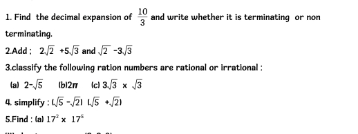 Find the decimal expansion of  10/3  and write whether it is terminating or non 
terminating. 
2.Add ; 2sqrt(2)+5sqrt(3) and sqrt(2)-3sqrt(3)
3.classify the following ration numbers are rational or irrational : 
(a) 2-sqrt(5) (b) 2π (c) 3sqrt(3)* sqrt(3)
4. simplify : (sqrt(5)-sqrt(2))(sqrt(5)+sqrt(2))
5.Find : (a) 17^2* 17^5