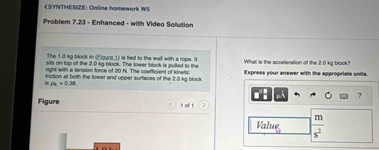 1.0 kg block in (Eigure 1) is tied to the wall with a rope. It What is the acceleration of the 2.0 kg block? 
sits on top of the 2.0 kg block. The lower block is pulled to the 
right with a tension force of 20 N. The coefficient of kinetic Express your answer with the appropriate units. 
friction at both the lower and upper surfaces of the 2.0 kg block 
is mu _k=0.38. mu A
? 
Figure 1 of 1 
Value _ m
s^2