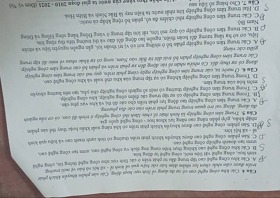 Các khu công nghệ cao có sự đa dạng về lĩnh vực hoạt động. Các sản phẩm khuyến khích phát
triển được cân nhắc chọn lọc nhằm đảm bảo các hiệu quả về kinh tế - xã hội và bảo vệ môi trường.
A. Các khu công nghệ cao tập trung đầu tư phát triển ở các lĩnh vực như công nghệ thông tin, công nghệ
sinh học, công nghệ vật liệu mới, công nghệ tự động hóa.
B. Các khu công nghệ cao không thực hiện cung ứng dịch vụ công nghệ cao, ươm tạo công nghệ cao,
ướm tạo doanh nghiệp công nghệ cao.
C. Sản phẩm công nghệ cao được khuyến khích phát triển thường có tính cạnh tranh cao và hiệu quả kinh
tế - xã hội lớn.
*D. Sản phẩm công nghệ cao được khuyển khích phát triển có khả năng xuất khẩu hoặc thay thế sản phẩm
nhập khẩu, góp phần nâng cao năng lực khoa học - công nghệ quốc gia.
Câu 5. Trung tầm công nghiệp là hình thức tổ chức lãnh thổ công nghiệp ở trình độ cao, có cơ cấu ngành
đa dạng, đóng vai trò quan trọng trong phát triển của các địa phương.
A. Các trung tâm công nghiệp tạo động lực phát triển cho các đô thị và khu vực phụ cận.
B. Trong trung tâm công nghiệp có sự tập trung các điểm công nghiệp, khu công nghiệp.
C. Trong trung tâm công nghiệp thường có một số ngành công nghiệp chủ yếu, tạo nên hướng chuyên
môn hóa của trung tâm.
D. Trong trung tâm công nghiệp không có sự tập trung của khu chế xuất và khu công nghệ cao.
Câu 6. Ở nước ta, các trung tâm công nghiệp ngày càng phát triển, quy mô các trung tâm công nghiệp
đang có sự thay đổi. Có nhiều nhân tố tác động đến sự phát triển và phân bố các trung tâm công nghiệp.
Các trung tâm công nghiệp phân bố trải dài từ Bắc vào Nam, song có sự khác nhau về mức độ tập trung
giữa các vùng.
A. Các trung tâm công nghiệp phân bố ở những nơi có vị trí thuận lợi, gần nguồn nguyên liệu và nhiên
liệu, cơ sở hạ tầng tương đổi hoàn thiện, nguồn lao động dồi dào và thị trường tiêu thụ rộng lớn.
B. Các trung tâm công nghiệp có quy mô lớn, rất lớn tập trung ở vùng Đồng bằng sông Hồng và Đông
Nam Bộ.
C. Các trung tâm công nghiệp nhỏ chiếm đa số, phân bố rộng khắp cả nước.
D. Hai trung tâm cộng nghiệp lớn nhất nước ta hiện nay là Bắc Ninh và Biên Hoà.
Câu 7. Cho bảng số liệu sau
n theo vùng của nước ta giai đoạn 2010 - 2021 (Đơn vị: %)