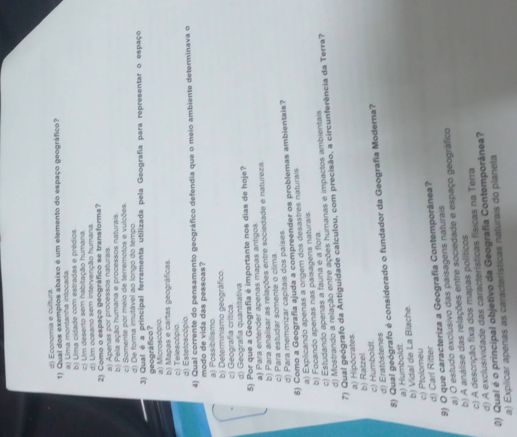d) Economía e cultura.
1) Qual dos exemplos abaixo é um elemento do espaço geográfico?
a) Uma montanha intocada.
b) Uma cidade com estradas e prédios.
c) Um deserto sem habitação humana.
d) Um oceano sem intervenção humana.
2) Como o espaço geográfico se transforma?
a) Apenas por processos naturais.
b) Pela ação humana e processos naturais.
c) Somente por meio de terremotos e vulcões.
d) De forma imutável ao longo do tempo.
3) Qual é a principal ferramenta utilizada pela Geografia para representar o espaço
geográfico?
a) Microscópio.
b) Mapas e cartas geográficas.
c) Telescópio.
d) Estetoscópio.
4) Qual corrente do pensamento geográfico defendia que o meio ambiente determinava o
modo de vida das pessoas?
a) Possibilismo.
b) Determinismo geográfico.
c) Geografia crítica.
d) Geografía quantitativa
5) Por que a Geografia é importante nos dias de hoje?
a) Para entender apenas mapas antigos.
b) Para analisar as relações entre sociedade e natureza.
c) Para estudar somente o clima.
d) Para memorizar capitais dos países.
6) Como a Geografia ajuda a compreender os problemas ambientais?
a) Explicando apenas a origem dos desastres naturais
b) Focando apenas nas paísagens naturais.
c) Estudando apenas a fauna e a flora.
d) Mostrando a relação entre ações humanas e impactos ambientais
7) Qual geógrafo da Antiguidade calculou, com precisão, a circunferência da Terra?
a) Hipócrates.
b) Ratzel.
c) Humboldt.
d) Eratóstenes
8) Qual geógrafo é considerado o fundador da Geografia Moderna?
a) Humboldt.
b) Vidal de La Blache.
c) Ptolomeu
d) Carl Ritter
9) O que caracteriza a Geografia Contemporânea?
a) O estudo exclusivo das paísagens naturais
b) A análise das relações entre sociedade e espaço geográfico
c) A descrição fixa dos mapas políticos
d) A exclusividade das características físicas na Terra
0) Qual é o principal objetivo da Geografia Contemporânea?
a) Explicar apenas as características naturais do planeta