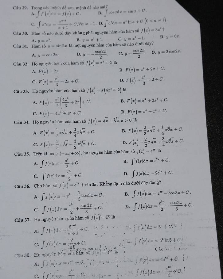 Trong các mệnh đề sau, mệnh đề nào sai?
A. ∈t f'(x)dx=f(x)+C. B. ∈t cos xdx=sin x+C.
C. ∈t x^ndx= (x^(n+1))/n+1 +C,forall alpha != -1. D. ∈t a^*dx=a^*ln a+C(0
Câu 30. Hàm số nào dưới đây không phải nguyên hàm của hàm số f(x)=3x^2 ?
A. y=x^3. B. y=x^3+1. C. y=x^2-1. D. y=6x.
Câu 31. Hàm số y=sin 2x là một nguyên hàm của hàm số nào dưới đây?
A. y=cos 2x. B. y=- cos 2x/2 . C. y= cos 2x/2 . D. y=2cos 2x.
Câu 32. Họ nguyên hùm của hàm số f(x)=x^2+2 là
B.
A. F(x)=2x. F(x)=x^3+2x+C.
C. F(x)= x^3/3 +2x+C. F(x)= x^3/3 +2+C.
D.
Câu 33. Họ nguyên hàm của hàm số f(x)=x(4x^2+2) là
A. F(x)= x^2/2 ( 4x^3/3 +2x)+C. B. F(x)=x^4+2x^2+C.
C. F(x)=4x^4+x^2+C.
D. F(x)=x^4+x^2+C.
Câu 34. Họ nguyên hàm của hàm số f(x)=sqrt(x)+sqrt[3](x),x>0 là
A. F(x)= 1/3 xsqrt(x)+ 3/4 xsqrt[3](x)+C. B. F(x)= 2/3 xsqrt(x)+ 1/4 xsqrt[3](x)+C.
C. F(x)= 2/3 xsqrt(x)+ 3/2 xsqrt[3](x)+C. D. F(x)= 2/3 xsqrt(x)+ 3/4 xsqrt[3](x)+C.
Câu 35. Trên khoảng (-∈fty ;+∈fty ) , họ nguyên hàm của hàm số f(x)=e^(2x)1dot a
A. ∈t f(x)dx= e^x/2 +C.
B. ∈t f(x)dx=e^(2x)+C.
C. ∈t f(x)dx= e^(2x)/2 +C. D. ∈t f(x)dx=2e^(2x)+C.
Câu 36. Cho hàm số f(x)=e^(2x)+sin 3x. Khẳng định nào dưới đây đúng?
A. ∈t f(x)dx=e^(2x)- 1/3 cos 3x+C. B. ∈t f(x)dx=e^(2x)-cos 3x+C.
C. ∈t f(x)dx= e^(2x)/2 + sin 3x/3 +C D. ∈t f(x)dx= e^(2x)/2 - cos 3x/3 +C.
Câu 37. Họ nguyên hàm của hàm số f(x)=5^x1a
A. ∈t f(x)dx= (5^(x+1))/x+1 +C. □ .∈tlimits f(x)dx=5^x+C.
∴ ∈t f'(x)dx=5^xln 5+C_1
C. ∈t f(x)dx= 5^x/ln 5 +C. hin:5Mt=
Câu 38. Họ nguyên hám của hàm số f(x)=e^((x-1a) (4,4)
A. ∈t f(x)dx=e^(4x)+2∈tlimits _x^((wedge)f()dx=-frac 2)3e-2x f(x)(x=4s^(4x)+6)
C. ff(x)dx= e^(4x)/4 +C.
f(x)dx=- e^(4x)/4 +C.