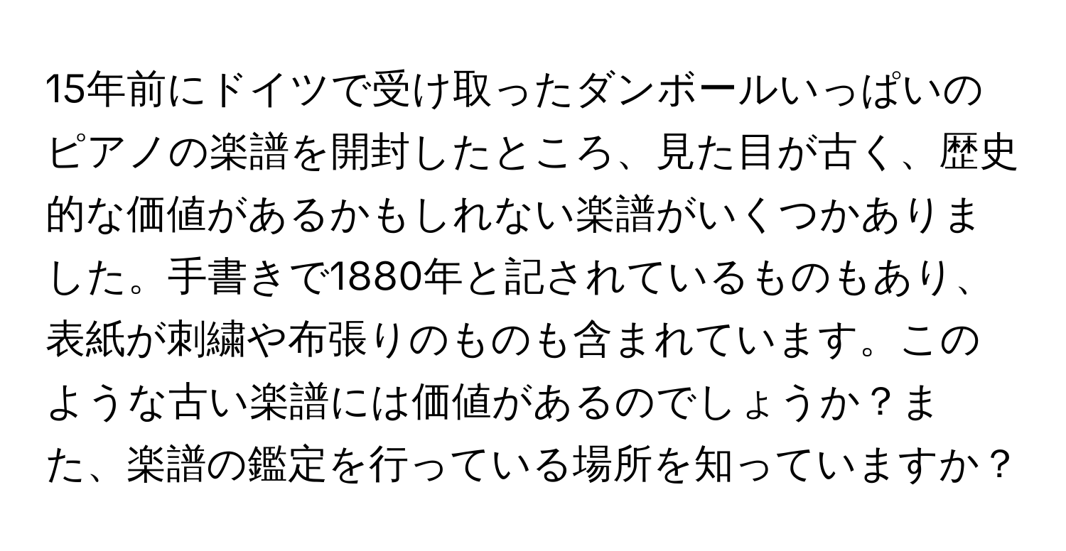 15年前にドイツで受け取ったダンボールいっぱいのピアノの楽譜を開封したところ、見た目が古く、歴史的な価値があるかもしれない楽譜がいくつかありました。手書きで1880年と記されているものもあり、表紙が刺繍や布張りのものも含まれています。このような古い楽譜には価値があるのでしょうか？また、楽譜の鑑定を行っている場所を知っていますか？