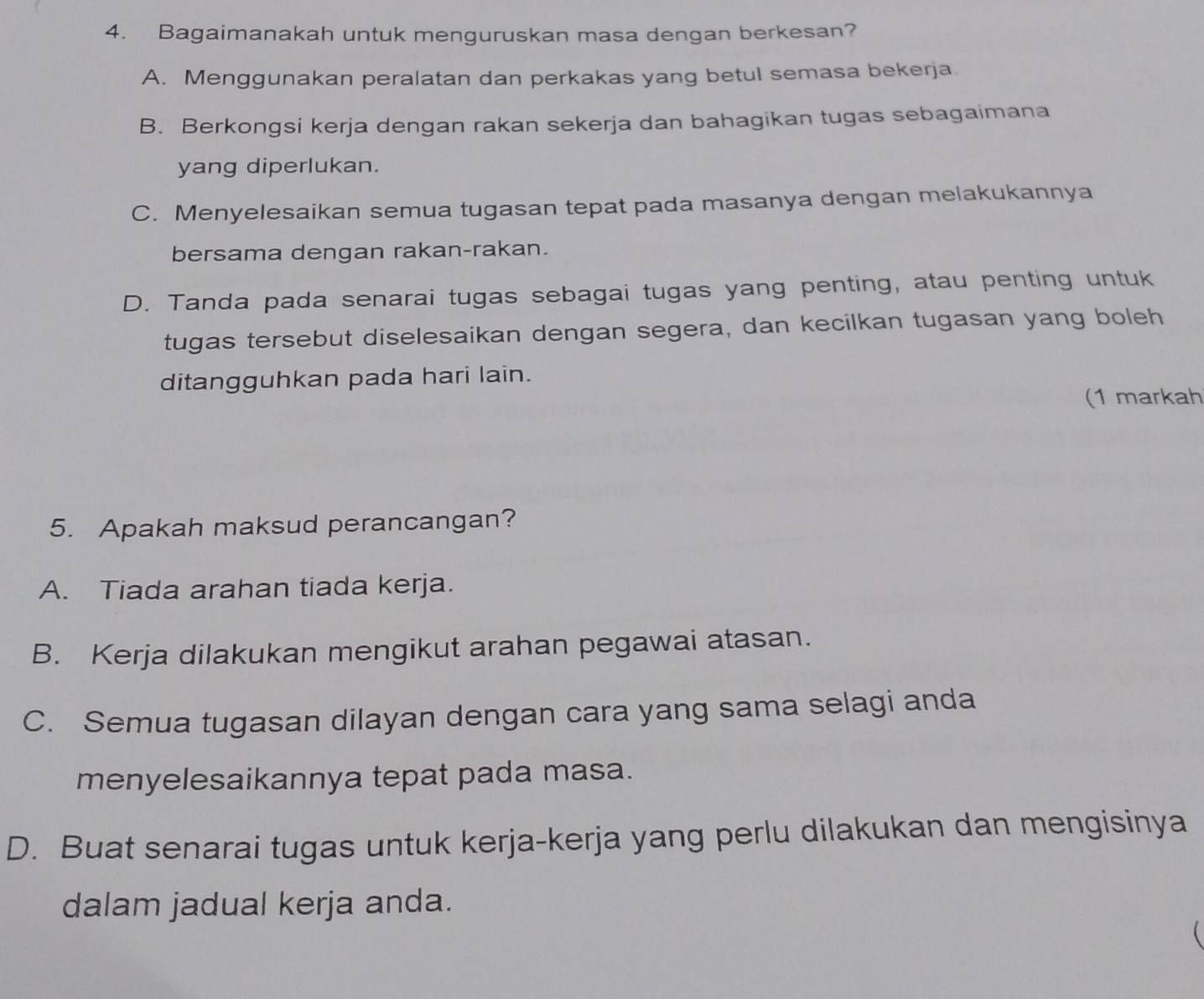 Bagaimanakah untuk menguruskan masa dengan berkesan?
A. Menggunakan peralatan dan perkakas yang betul semasa bekerja
B. Berkongsi kerja dengan rakan sekerja dan bahagikan tugas sebagaimana
yang diperlukan.
C. Menyelesaikan semua tugasan tepat pada masanya dengan melakukannya
bersama dengan rakan-rakan.
D. Tanda pada senarai tugas sebagai tugas yang penting, atau penting untuk
tugas tersebut diselesaikan dengan segera, dan kecilkan tugasan yang boleh
ditangguhkan pada hari lain.
(1 markah
5. Apakah maksud perancangan?
A. Tiada arahan tiada kerja.
B. Kerja dilakukan mengikut arahan pegawai atasan.
C. Semua tugasan dilayan dengan cara yang sama selagi anda
menyelesaikannya tepat pada masa.
D. Buat senarai tugas untuk kerja-kerja yang perlu dilakukan dan mengisinya
dalam jadual kerja anda.