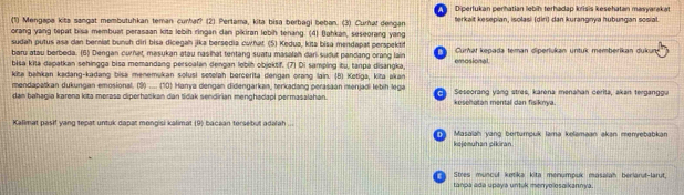 Diperlukan perhatian lebíh terhadap krisis kesehatan masyarakat
(1) Mengapa kits sangat membutuhkan teman curhar? (2) Pertama, kita bisa berbagi beban. (3) Curhaf dengan terkait kesepian, isolasi (diri) dan kurangnya hubungan sosial.
orang yang tepat bisa membuat perasaan kita lebih ringan dan pikiran lebih tenang. (4) Bahkan, seseorang yang
sudah putus asa can berniat bunuh diri bisa dicegah jika bersedia cwhat (5) Kedua, kita bisa mendapat perspektif
baru atau berbeda. (6) Dengan curnat, masukan atau nasihat tentang suatu masalah dari-sudut pandang orang lain Curhat kepada teman diperlukan untuk memberikan dukun
      
bisa kita dapatkan sehingga bisa memandang persoalan dengan lebih objektif. (7) Di samping itu, tanpa disangka emosional
kita bahkan kadang-kadang bisa menemukan solusi setelah bercerita dengan orang lain. (B) Ketiga, kita akan
mendapatkan dukungan emosional. (9)_ (10) Hanya dengan didengarkan, terkadang perasaán menjadi lebih lega
dan bahagia karena kita mərasa cliperhatikan dan tidak sendirian menghadapi permasalahan.  Sescorang yang stres, karena menahan cerita, akan terganggu
kesehatan mental dan fisiknya.
Kalimat pasif yang tepat untuk dapat mongisi kalimat (9) bacaan tersebut adalah ... T Masaiah yang bertumpuk lama kelamaan akan menyebabkan
kejeeuhan pikiran
Stres muncul ketika kita monumpuk masalah berlarut-larut,
tanpa ada upaya untuk menyolosaikannya.