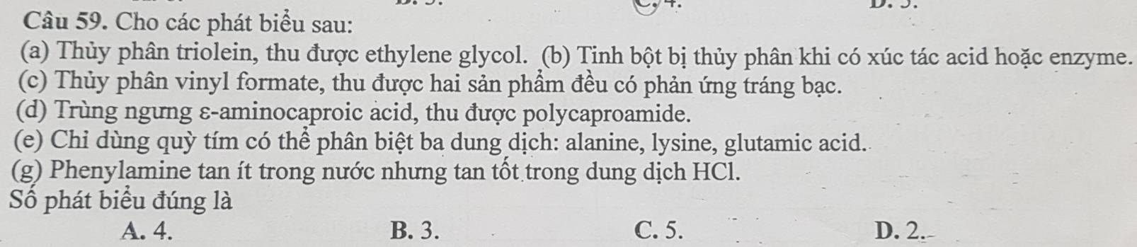 Cho các phát biểu sau:
(a) Thủy phân triolein, thu được ethylene glycol. (b) Tinh bột bị thủy phân khi có xúc tác acid hoặc enzyme.
(c) Thủy phân vinyl formate, thu được hai sản phẩm đều có phản ứng tráng bạc.
(d) Trùng ngưng ε-aminocaproic acid, thu được polycaproamide.
(e) Chi dùng quỳ tím có thể phân biệt ba dung dịch: alanine, lysine, glutamic acid.
(g) Phenylamine tan ít trong nước nhưng tan tốt trong dung dịch HCl.
Số phát biểu đúng là
A. 4. B. 3. C. 5. D. 2.