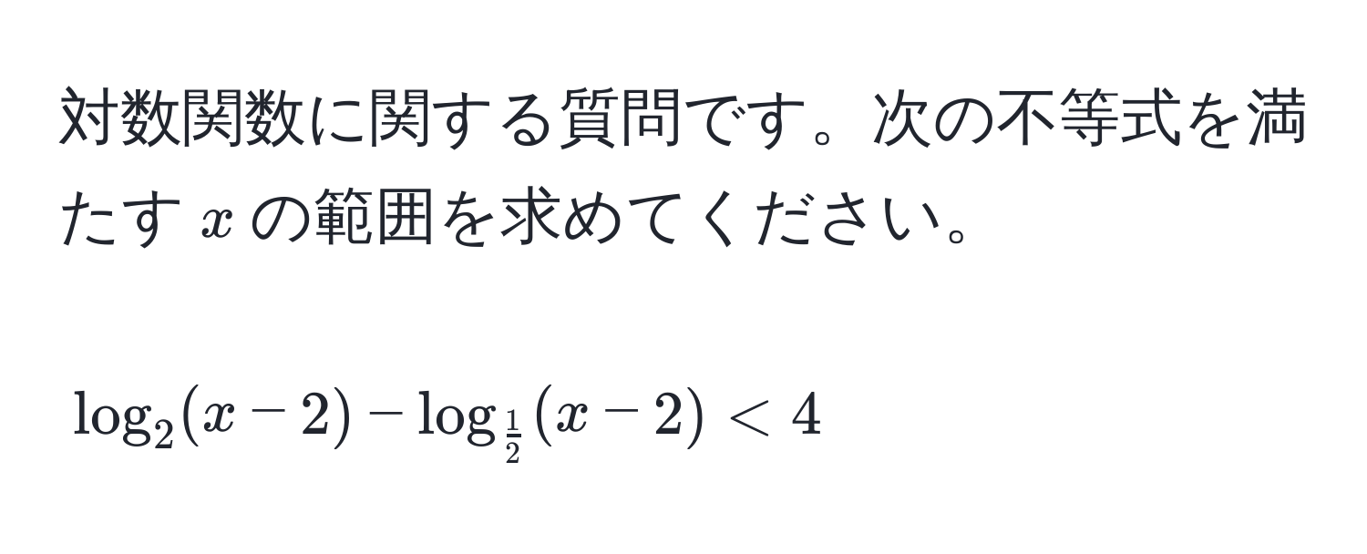 対数関数に関する質問です。次の不等式を満たす$x$の範囲を求めてください。  
[
log_2(x-2) - log_ 1/2 (x-2) < 4
]