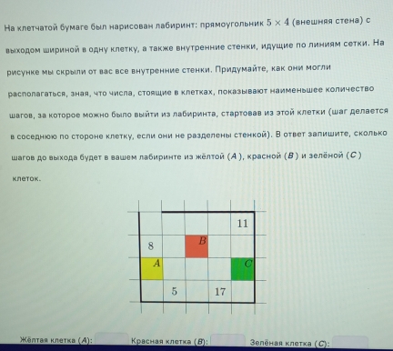 На κлетчаτой бумаге был нарисован лабиринτ: лрямоугольник 5* 4 (внешняя стена) с
выходом шириной в одну клеτку, а также внутренние стенки, идушие πо линиям сетки. На
рисунке мы скрыли от вас все внутренние стенки. Придумайτе, как они могли
раслолагаться, зная, что числа, стояшие в клетках, показывают наименьшее количество
шагов, за κоторое можно было выйτη из лабиринта, сτартовав из эτой Κлетки (Шаг делается
в соседнюю πо стороне клетку, если они не разделены стенкой). В ответ залишите, сколько
шагов до выхода будет в вашем лабириητе из жёлτой (Α), красной (Β) и зеленой (С )
knetok.
*ēπтая κлеτκа (A):  Κрасная κлеτκа (θ):   Beлēhая κлеτка (C):