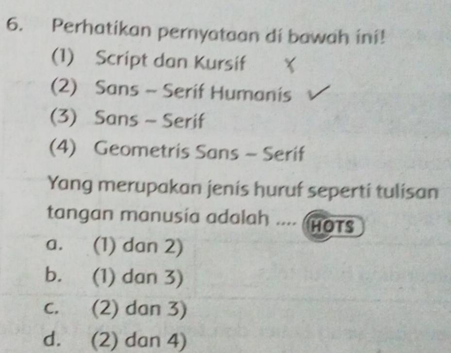 Perhatikan pernyataan di bawah ini!
(1) Script dan Kursif
(2) Sans - Serif Humanis
(3) Sans ~ Serif
(4) Geometris Sans - Serif
Yang merupakan jenis huruf seperti tulisan
tangan manusia adalah .... (HOTS
a. (1) dan 2)
b. (1) dan 3)
c. (2) dan 3)
d. (2) dan 4)