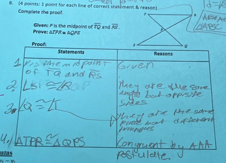 (4 points: 1 point for each line of correct statement & reason) 
Complete the proof. 
Given: P is the midpoint of overline TQ and overline RS. 
Prove: △ TPR≌ △ QPS
Proof: 
Statements Reasons 
ulas
x-y