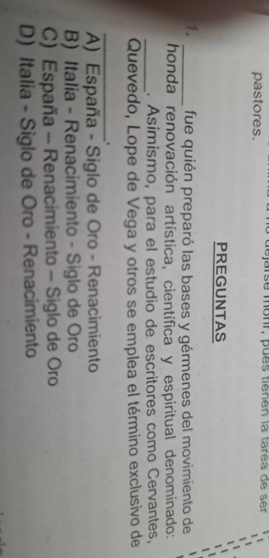 lejarsé morr, pués tiènén la tarea de ser
pastores.
PREGUNTAS
1._
fue quién preparó las bases y gérmenes del movimiento de
honda renovación artística, científica y espiritual denominado:
_. Asimismo, para el estudio de escritores como Cervantes,
Quevedo, Lope de Vega y otros se emplea el término exclusivo de
_.
A) España - Siglo de Oro - Renacimiento
B) Italia - Renacimiento - Siglo de Oro
C) España - Renacimiento - Siglo de Oro
D) Italia - Siglo de Oro - Renacimiento