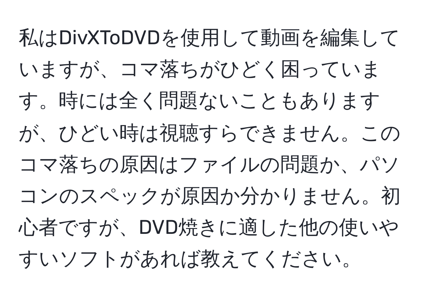 私はDivXToDVDを使用して動画を編集していますが、コマ落ちがひどく困っています。時には全く問題ないこともありますが、ひどい時は視聴すらできません。このコマ落ちの原因はファイルの問題か、パソコンのスペックが原因か分かりません。初心者ですが、DVD焼きに適した他の使いやすいソフトがあれば教えてください。