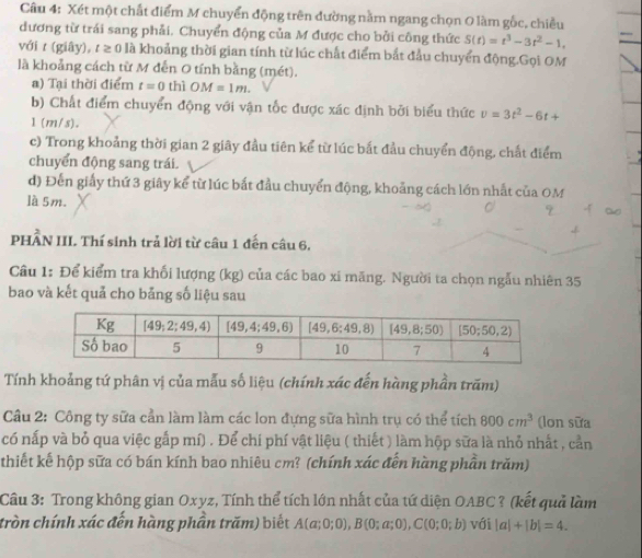 Xét một chất điểm M chuyển động trên đường nằm ngang chọn 0 làm gốc, chiều
dương từ trái sang phải. Chuyển động của M được cho bởi công thức S(t)=t^3-3t^2-1,
với ư (giây), r ≥ 0 là khoảng thời gian tính từ lúc chất điểm bắt đầu chuyển động.Gọi OM
là khoảng cách từ M đến O tính bằng (mét).
a) Tại thời điểm t=0 2 OM=1m.
b) Chất điểm chuyển động với vận tốc được xác định bởi biểu thức v=3t^2-6t+
1 (m/s).
c) Trong khoảng thời gian 2 giây đầu tiên kể từ lúc bắt đầu chuyển động, chất điểm
chuyển động sang trái.
d) Đến giấy thứ 3 giây kể từ lúc bắt đầu chuyển động, khoảng cách lớn nhất của OM
là 5m.
PHÂN III. Thí sinh trả lời từ câu 1 đến câu 6,
Câu 1: Để kiểm tra khối lượng (kg) của các bao xi mãng. Người ta chọn ngẫu nhiên 35
bao và kết quả cho bảng số liệu sau
Tính khoảng tứ phân vị của mẫu số liệu (chính xác đến hàng phần trăm)
Cầu 2: Công ty sữa cần làm làm các lon đựng sữa hình trụ có thể tích 800cm^3 (lon sữa
có nấp và bỏ qua việc gắp mí) . Để chí phí vật liệu ( thiết ) làm hộp sữa là nhỏ nhất , cần
thiết kế hộp sữa có bán kính bao nhiêu cm? (chính xác đến hàng phần trăm)
Câu 3: Trong không gian Oxyz, Tính thể tích lớn nhất của tứ diện OABC ? (kết quả làm
tròn chính xác đến hàng phần trăm) biết A(a;0;0),B(0;a;0),C(0;0;b) với |a|+|b|=4.