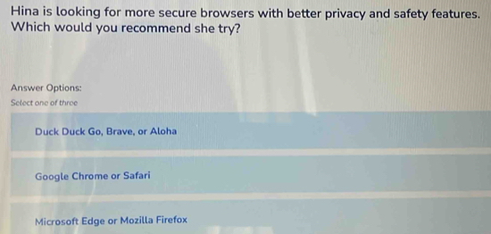 Hina is looking for more secure browsers with better privacy and safety features.
Which would you recommend she try?
Answer Options:
Select one of three
Duck Duck Go, Brave, or Aloha
Google Chrome or Safari
Microsoft Edge or Mozilla Firefox