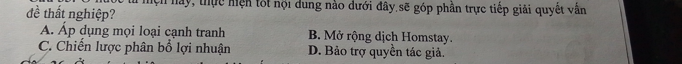 hện hay, thực hiện tốt nội dung nào dưới đây.sẽ góp phần trực tiếp giải quyết vấn
đề thất nghiệp?
Á. Áp dụng mọi loại cạnh tranh B. Mở rộng dịch Homstay.
C. Chiến lược phân bổ lợi nhuận D. Bảo trợ quyền tác giả.