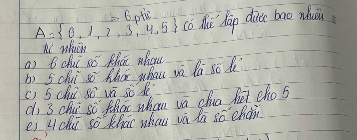 to 6 atie
A= 0,1,2,3,4,5 co the hap duc bao wuu 
h wheen 
a) 6 dhui só thao whou 
b) 5 chuǐ sō Khao whau và la so le 
() 5 chu s0^2 va so le 
dì 3 chui 8widehat O Zhac whou va chua he cho s 
e) L chi Swidehat O Khao whau vá la so chan 
7