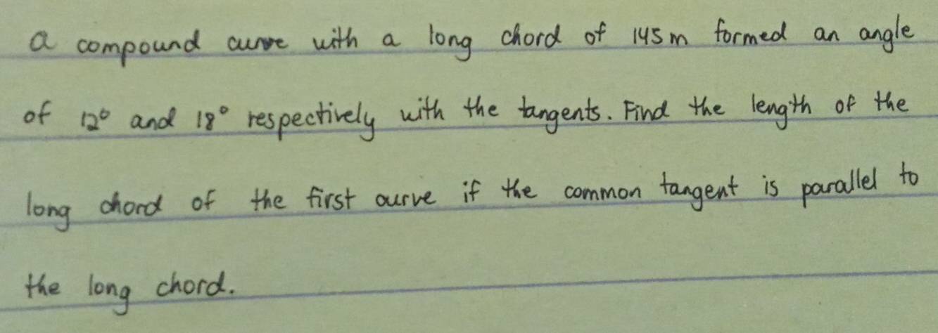 a compound crre with a long chord of 1u5m formed an angle 
of 12° and 18° respectively with the tangents. Find the length of the 
long chord of the first ourve if the common tangent is parallel to 
the long chord.